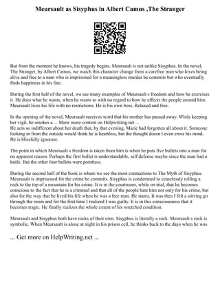 Meursault as Sisyphus in Albert Camus ,The Stranger
But from the moment he knows, his tragedy begins. Meursault is not unlike Sisyphus. In the novel,
The Stranger, by Albert Camus, we watch this character change from a carefree man who loves being
alive and free to a man who is imprisoned for a meaningless murder he commits but who eventually
finds happiness in his fate.
During the first half of the novel, we see many examples of Meursault s freedom and how he exercises
it. He does what he wants, when he wants to with no regard to how he affects the people around him.
Meursault lives his life with no restrictions. He is his own boss. Relaxed and free.
In the opening of the novel, Meursault receives word that his mother has passed away. While keeping
her vigil, he smokes a ... Show more content on Helpwriting.net ...
He acts so indifferent about her death that, by that evening, Marie had forgotten all about it. Someone
looking in from the outside would think he is heartless, but the thought doesn t even cross his mind.
He is blissfully ignorant.
The point in which Meursault s freedom is taken from him is when he puts five bullets into a man for
no apparent reason. Perhaps the first bullet is understandable, self defense maybe since the man had a
knife. But the other four bullets were pointless.
During the second half of the book is where we see the most connections to The Myth of Sisyphus.
Meursault is imprisoned for the crime he commits. Sisyphus is condemned to ceaselessly rolling a
rock to the top of a mountain for his crime. It is in the courtroom, while on trial, that he becomes
conscious to the fact that he is a criminal and that all of the people hate him not only for his crime, but
also for the way that he lived his life when he was a free man. He states, It was then I felt a stirring go
through the room and for the first time I realized I was guilty. It is in this consciousness that it
becomes tragic. He finally realizes the whole extent of his wretched condition.
Meursault and Sisyphus both have rocks of their own. Sisyphus is literally a rock. Meursault s rock is
symbolic. When Meursault is alone at night in his prison cell, he thinks back to the days when he was
... Get more on HelpWriting.net ...
 
