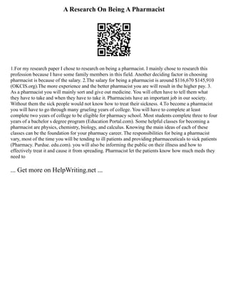A Research On Being A Pharmacist
1.For my research paper I chose to research on being a pharmacist. I mainly chose to research this
profession because I have some family members in this field. Another deciding factor in choosing
pharmacist is because of the salary. 2.The salary for being a pharmacist is around $116,670 $145,910
(OKCIS.org).The more experience and the better pharmacist you are will result in the higher pay. 3.
As a pharmacist you will mainly sort and give out medicine. You will often have to tell them what
they have to take and when they have to take it. Pharmacists have an important job in our society.
Without them the sick people would not know how to treat their sickness. 4.To become a pharmacist
you will have to go through many grueling years of college. You will have to complete at least
complete two years of college to be eligible for pharmacy school. Most students complete three to four
years of a bachelor s degree program (Education Portal.com). Some helpful classes for becoming a
pharmacist are physics, chemistry, biology, and calculus. Knowing the main ideas of each of these
classes can be the foundation for your pharmacy career. The responsibilities for being a pharmacist
vary, most of the time you will be tending to ill patients and providing pharmaceuticals to sick patients
(Pharmacy. Purdue. edu.com). you will also be informing the public on their illness and how to
effectively treat it and cause it from spreading. Pharmacist let the patients know how much meds they
need to
... Get more on HelpWriting.net ...
 