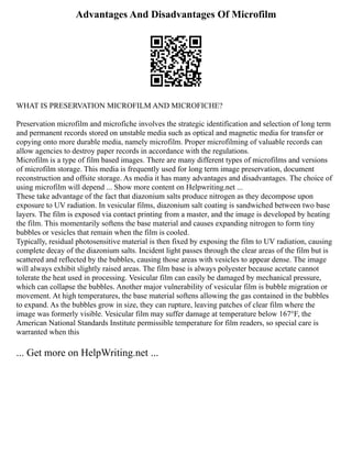 Advantages And Disadvantages Of Microfilm
WHAT IS PRESERVATION MICROFILM AND MICROFICHE?
Preservation microfilm and microfiche involves the strategic identification and selection of long term
and permanent records stored on unstable media such as optical and magnetic media for transfer or
copying onto more durable media, namely microfilm. Proper microfilming of valuable records can
allow agencies to destroy paper records in accordance with the regulations.
Microfilm is a type of film based images. There are many different types of microfilms and versions
of microfilm storage. This media is frequently used for long term image preservation, document
reconstruction and offsite storage. As media it has many advantages and disadvantages. The choice of
using microfilm will depend ... Show more content on Helpwriting.net ...
These take advantage of the fact that diazonium salts produce nitrogen as they decompose upon
exposure to UV radiation. In vesicular films, diazonium salt coating is sandwiched between two base
layers. The film is exposed via contact printing from a master, and the image is developed by heating
the film. This momentarily softens the base material and causes expanding nitrogen to form tiny
bubbles or vesicles that remain when the film is cooled.
Typically, residual photosensitive material is then fixed by exposing the film to UV radiation, causing
complete decay of the diazonium salts. Incident light passes through the clear areas of the film but is
scattered and reflected by the bubbles, causing those areas with vesicles to appear dense. The image
will always exhibit slightly raised areas. The film base is always polyester because acetate cannot
tolerate the heat used in processing. Vesicular film can easily be damaged by mechanical pressure,
which can collapse the bubbles. Another major vulnerability of vesicular film is bubble migration or
movement. At high temperatures, the base material softens allowing the gas contained in the bubbles
to expand. As the bubbles grow in size, they can rupture, leaving patches of clear film where the
image was formerly visible. Vesicular film may suffer damage at temperature below 167°F, the
American National Standards Institute permissible temperature for film readers, so special care is
warranted when this
... Get more on HelpWriting.net ...
 