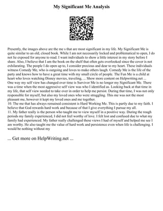 My Significant Me Analysis
Presently, the images above are the me s that are most significant in my life. My Significant Me is
quite similar to an old, closed book. While I am not necessarily locked and problematical to open, I do
not lie exposed for anyone to read. I want individuals to show a little interest in my story before I
share. Also, I believe that I am the book on the shelf that often gets overlooked since the cover is not
exhilarating. The people I do open up to, I consider precious and dear to my heart. These individuals
witness Comedy Me, who is outgoing and loves to make others laugh. Comedy Me is the life of the
party and knows how to have a great time with my small circle of people. The Fun Me is a child at
heart who loves watching Disney movies, traveling, ... Show more content on Helpwriting.net ...
One way my self view has changed over time is Survivor Me is no longer my Significant Me. There
was a time when the most aggressive self view was who I identified as. Looking back at that time in
my life, that self view needed to take over in order to help me persist. During that time, I was not only
responsible for myself, but also my loved ones who were struggling. This me was not the most
pleasant me, however it kept my loved ones and me together.
10. The me that has always remained consistent is Hard Working Me. This is partly due to my faith. I
believe that God rewards hard work and because of that I give everything I pursue my all.
11. My father really is the person who taught me to view myself in a positive way. During the rough
periods my family experienced, I did not feel worthy of love. I felt lost and confused due to what my
family had experienced. My father really challenged these views I had of myself and helped me see I
am worthy. He also taught me the value of hard work and persistence even when life is challenging. I
would be nothing without my
... Get more on HelpWriting.net ...
 
