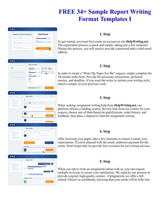 FREE 34+ Sample Report Writing
Format Templates I
1. Step
To get started, you must first create an account on site HelpWriting.net.
The registration process is quick and simple, taking just a few moments.
During this process, you will need to provide a password and a valid email
address.
2. Step
In order to create a "Write My Paper For Me" request, simply complete the
10-minute order form. Provide the necessary instructions, preferred
sources, and deadline. If you want the writer to imitate your writing style,
attach a sample of your previous work.
3. Step
When seeking assignment writing help from HelpWriting.net, our
platform utilizes a bidding system. Review bids from our writers for your
request, choose one of them based on qualifications, order history, and
feedback, then place a deposit to start the assignment writing.
4. Step
After receiving your paper, take a few moments to ensure it meets your
expectations. If you're pleased with the result, authorize payment for the
writer. Don't forget that we provide free revisions for our writing services.
5. Step
When you opt to write an assignment online with us, you can request
multiple revisions to ensure your satisfaction. We stand by our promise to
provide original, high-quality content - if plagiarized, we offer a full
refund. Choose us confidently, knowing that your needs will be fully met.
FREE 34+ Sample Report Writing Format Templates I FREE 34+ Sample Report Writing Format Templates I
 