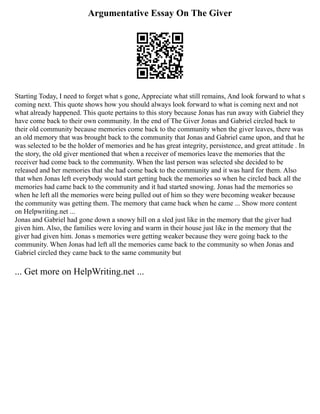 Argumentative Essay On The Giver
Starting Today, I need to forget what s gone, Appreciate what still remains, And look forward to what s
coming next. This quote shows how you should always look forward to what is coming next and not
what already happened. This quote pertains to this story because Jonas has run away with Gabriel they
have come back to their own community. In the end of The Giver Jonas and Gabriel circled back to
their old community because memories come back to the community when the giver leaves, there was
an old memory that was brought back to the community that Jonas and Gabriel came upon, and that he
was selected to be the holder of memories and he has great integrity, persistence, and great attitude . In
the story, the old giver mentioned that when a receiver of memories leave the memories that the
receiver had come back to the community. When the last person was selected she decided to be
released and her memories that she had come back to the community and it was hard for them. Also
that when Jonas left everybody would start getting back the memories so when he circled back all the
memories had came back to the community and it had started snowing. Jonas had the memories so
when he left all the memories were being pulled out of him so they were becoming weaker because
the community was getting them. The memory that came back when he came ... Show more content
on Helpwriting.net ...
Jonas and Gabriel had gone down a snowy hill on a sled just like in the memory that the giver had
given him. Also, the families were loving and warm in their house just like in the memory that the
giver had given him. Jonas s memories were getting weaker because they were going back to the
community. When Jonas had left all the memories came back to the community so when Jonas and
Gabriel circled they came back to the same community but
... Get more on HelpWriting.net ...
 