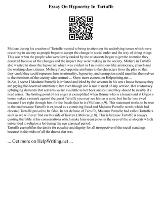 Essay On Hypocrisy In Tartuffe
Moliere during his creation of Tartuffe wanted to bring to attention the underlying issues which were
occurring in society as people began to accept the change in social order and the way of doing things.
This was when the people who were lowly ranked by the aristocrats began to get the attention they
deserved because of the changes and the impact they were making in the society. Moliere in Tartuffe
also wanted to show the hypocrisy which was evident in I m institutions like aristocracy, church and
the working class citizens. Moliere fixed opposite attributes to the characters from the play so that
they could they could represent how irrationality, hypocrisy, and corruption could manifest themselves
to the members of the society who seemed ... Show more content on Helpwriting.net ...
In Act, I scene I Madame Parnelle is irritated and irked by the servants in his son s house because they
are paying the deserved attention to her even though she is not in need of any service. Her aristocracy
upbringing demands that servants so are available to her beck and call and they should be nearby if a
need arises. The boiling point of her anger is exemplified when Dorine who is a housemaid at Orgon s
house makes a remark against the guest Tartuffe you may see him as a saint, but Im far less awed
because I see right through him for the frauds that he is (Moliere, p.9). This statement works to be true
in the end because Tartuffe is exposed as a conniving fraud and Madame Parnelle words which had
elevated Tartuffe proved to be false. In her defense of Tartuffe, Madame Parnelle had called Tartuffe a
saint as we will ever find on this side of heaven ( Moliere, p.8). This is because Tartuffe is always
quoting the bible in his conversations which make him seem pious in the eyes of the aristocrats which
subscribed to religion a lot during the neo classical period.
Tartuffe exemplifies the desire for equality and dignity for all irrespective of the social standings
because in the midst of all the drama that was
... Get more on HelpWriting.net ...
 