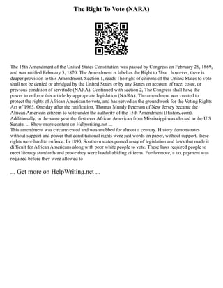 The Right To Vote (NARA)
The 15th Amendment of the United States Constitution was passed by Congress on February 26, 1869,
and was ratified February 3, 1870. The Amendment is label as the Right to Vote , however, there is
deeper provision to this Amendment. Section 1, reads The right of citizens of the United States to vote
shall not be denied or abridged by the United States or by any States on account of race, color, or
previous condition of servitude (NARA). Continued with section 2, The Congress shall have the
power to enforce this article by appropriate legislation (NARA). The amendment was created to
protect the rights of African American to vote, and has served as the groundwork for the Voting Rights
Act of 1965. One day after the ratification, Thomas Mundy Peterson of New Jersey became the
African American citizern to vote under the authority of the 15th Amendment (History.com).
Additionally, in the same year the first ever African American from Mississippi was elected to the U.S
Senate. ... Show more content on Helpwriting.net ...
This amendment was circumvented and was snubbed for almost a century. History demonstrates
without support and power that constitutional rights were just words on paper, without support, these
rights were hard to enforce. In 1890, Southern states passed array of legislation and laws that made it
difficult for African Americans along with poor white people to vote. These laws required people to
meet literacy standards and prove they were lawful abiding citizens. Furthermore, a tax payment was
required before they were allowed to
... Get more on HelpWriting.net ...
 