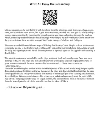 Write An Essay On Saroundings
Making sausage can be weird at first with the slime from the intestines, used from pigs, sheep, goats,
cows, and sometimes even horses, but it gets better the more you do it and how you do it is by using a
sausage casing machine by pumping the ground up meat you have and putting through the machine
which just fills up the intestine and makes sausage pretty simple but not commonly known about how
the process is done there are other ways of like Plastic casings, Cellulose, and Collagen.
There are several different different ways of filleting fish like the Cutlet, Single, or J cut but the most
commonly use one is the Cutlet which is obtained by slicing the fish from behind its head and around
the belly and tapering towards its tail then the process is repeated again on the opposite side creating a
double fillet.
The meat from domestic animals like cattle, pigs, mutton or lamb and usually made from lean meat
trimmed of fat, cut into strips and then dried to prevent spoiling and uses salt to prevent bacteria to
grow onto the meat until the meat moisture has been removed. ... Show more content on
Helpwriting.net ...
First off Case skinning is a method where the skin is peeled of like a sock while being hanged upside
down starting at one foot then up the leg then down the other and down to that legs foot then the skin
should peel off like a sock,you would use this method of skinning if you were skinning small animals.
Secondly Open Skinning which is more like removing a jacket and commonly used for makes hide
rugs or wall hanging generally used for larger animals, the animal should be on a flat surface then cut
from the lower lip to the tail of the animal it can then be taken off like a
... Get more on HelpWriting.net ...
 