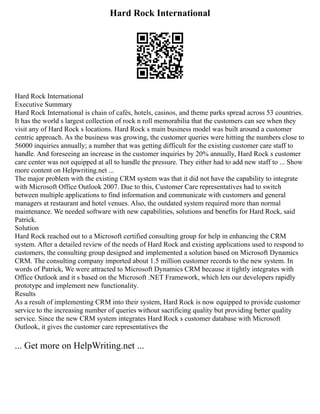 Hard Rock International
Hard Rock International
Executive Summary
Hard Rock International is chain of cafés, hotels, casinos, and theme parks spread across 53 countries.
It has the world s largest collection of rock n roll memorabilia that the customers can see when they
visit any of Hard Rock s locations. Hard Rock s main business model was built around a customer
centric approach. As the business was growing, the customer queries were hitting the numbers close to
56000 inquiries annually; a number that was getting difficult for the existing customer care staff to
handle. And foreseeing an increase in the customer inquiries by 20% annually, Hard Rock s customer
care center was not equipped at all to handle the pressure. They either had to add new staff to ... Show
more content on Helpwriting.net ...
The major problem with the existing CRM system was that it did not have the capability to integrate
with Microsoft Office Outlook 2007. Due to this, Customer Care representatives had to switch
between multiple applications to find information and communicate with customers and general
managers at restaurant and hotel venues. Also, the outdated system required more than normal
maintenance. We needed software with new capabilities, solutions and benefits for Hard Rock, said
Patrick.
Solution
Hard Rock reached out to a Microsoft certified consulting group for help in enhancing the CRM
system. After a detailed review of the needs of Hard Rock and existing applications used to respond to
customers, the consulting group designed and implemented a solution based on Microsoft Dynamics
CRM. The consulting company imported about 1.5 million customer records to the new system. In
words of Patrick, We were attracted to Microsoft Dynamics CRM because it tightly integrates with
Office Outlook and it s based on the Microsoft .NET Framework, which lets our developers rapidly
prototype and implement new functionality.
Results
As a result of implementing CRM into their system, Hard Rock is now equipped to provide customer
service to the increasing number of queries without sacrificing quality but providing better quality
service. Since the new CRM system integrates Hard Rock s customer database with Microsoft
Outlook, it gives the customer care representatives the
... Get more on HelpWriting.net ...
 