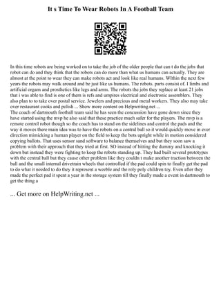 It s Time To Wear Robots In A Football Team
In this time robots are being worked on to take the job of the older people that can t do the jobs that
robot can do and they think that the robots can do more than what us humans can actually. They are
almost at the point to wear they can make robots act and look like real humans. WIthin the next few
years the robots may walk around and be just like us humans. The robots. parts consist of. I limbs and
artificial organs and prosthetics like legs and arms. The robots the jobs they replace at least 21 jobs
that i was able to find is one of them is refs and umpires electrical and electronic assemblers. They
also plan to to take over postal service. Jewelers and precious and metal workers. They also may take
over restaurant cooks and polish ... Show more content on Helpwriting.net ...
The coach of dartmouth football team said he has seen the concussion have gone down since they
have started using the mvp he also said that these practice much safer for the players. The mvp is a
remote control robot though so the coach has to stand on the sidelines and control the pads and the
way it moves there main idea was to have the robots on a central ball so it would quickly move in ever
direction mimicking a human player on the field to keep the bots upright while in motion considered
copying ballots. That uses sensor sand software to balance themselves and but they soon saw a
problem with their approach that they tried at first. SO instead of hitting the dummy and knocking it
down but instead they were fighting to keep the robots standing up. They had built several prototypes
with the central ball but they cause other problem like they couldn t make another traction between the
ball and the small internal drivetrain wheels that controlled if the pad could spin to finally get the pad
to do what it needed to do they it represent a weeble and the roly poly children toy. Even after they
made the perfect pad it spent a year in the storage system till they finally made a event in dartmouth to
get the thing a
... Get more on HelpWriting.net ...
 