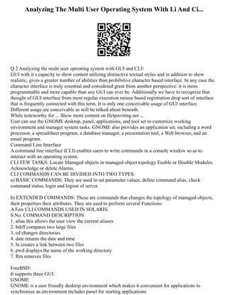 Analyzing The Multi User Operating System With Li And Ci...
Q 2 Analyzing the multi user operating system with GUI and CLI
GUI with it s capacity to show content utilizing distinctive textual styles and in addition to show
realistic, gives a greater number of abilities than prohibitive character based interface. In any case the
character interface is truly essential and considered great from another perspective: it is more
programmable and more capable than any GUI can ever be. Additionally we have to recognize that
thought of GUI interface from most regular execution mouse based registration drop sort of interface
that is frequently connected with this term. It is only one conceivable usage of GUI interface.
Different usage are conceivable as will be talked about beneath.
While noteworthy for ... Show more content on Helpwriting.net ...
User can use the GNOME desktop, panel, applications, and tool set to customize working
environment and manager system tasks. GNOME also provides an application set, including a word
processor, a spreadsheet program, a database manager, a presentation tool, a Web browser, and an
email program.
Command Line Interface
A command line interface (CLI) enables users to write commands in a console window so as to
interact with an operating system.
CLI FEW TASKS: Locate Managed objects in managed object topology Enable or Disable Modules.
Acknowledge or delete Alarms.
CLI COMMANDS CAN BE DIVIDED INTO TWO TYPES:
a) BASIC COMMANDS: They are used to set parameter values, define command alias, check
command status, login and logout of server.
b) EXTENDED COMMANDS: These are commands that changes the topology of managed objects,
their properties their attributes. They are used to perform several Functions:
A Few CLI COMMANDS USED IN SOLARIS:
S.No. COMMAND DESCRIPTION
1. alias this allows the user view the current aliases
2. bdiff compares two large files
3. cd changes directories
4. date returns the date and time
5. ln creates a link between two files
6. pwd displays the name of the working directory
7. Rm removes files
FreeBSD:
It supports three GUI:
GNOME
GNOME is a user friendly desktop environment which makes it convenient for applications to
synchronize as environment includes panel for starting applications
 