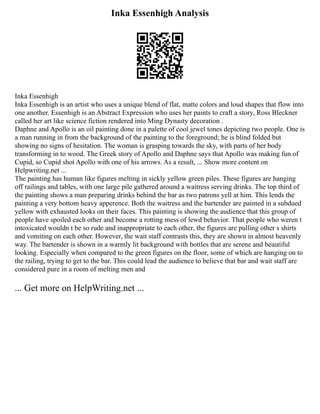 Inka Essenhigh Analysis
Inka Essenhigh
Inka Essenhigh is an artist who uses a unique blend of flat, matte colors and loud shapes that flow into
one another. Essenhigh is an Abstract Expression who uses her paints to craft a story, Ross Bleckner
called her art like science fiction rendered into Ming Dynasty decoration .
Daphne and Apollo is an oil painting done in a palette of cool jewel tones depicting two people. One is
a man running in from the background of the painting to the foreground; he is blind folded but
showing no signs of hesitation. The woman is grasping towards the sky, with parts of her body
transforming in to wood. The Greek story of Apollo and Daphne says that Apollo was making fun of
Cupid, so Cupid shot Apollo with one of his arrows. As a result, ... Show more content on
Helpwriting.net ...
The painting has human like figures melting in sickly yellow green piles. These figures are hanging
off railings and tables, with one large pile gathered around a waitress serving drinks. The top third of
the painting shows a man preparing drinks behind the bar as two patrons yell at him. This lends the
painting a very bottom heavy apperence. Both the waitress and the bartender are painted in a subdued
yellow with exhausted looks on their faces. This painting is showing the audience that this group of
people have spoiled each other and become a rotting mess of lewd behavior. That people who weren t
intoxicated wouldn t be so rude and inappropriate to each other, the figures are pulling other s shirts
and vomiting on each other. However, the wait staff contrasts this, they are shown in almost heavenly
way. The bartender is shown in a warmly lit background with bottles that are serene and beautiful
looking. Especially when compared to the green figures on the floor, some of which are hanging on to
the railing, trying to get to the bar. This could lead the audience to believe that bar and wait staff are
considered pure in a room of melting men and
... Get more on HelpWriting.net ...
 