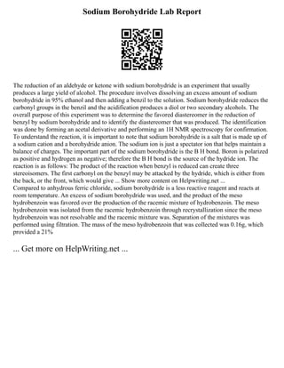 Sodium Borohydride Lab Report
The reduction of an aldehyde or ketone with sodium borohydride is an experiment that usually
produces a large yield of alcohol. The procedure involves dissolving an excess amount of sodium
borohydride in 95% ethanol and then adding a benzil to the solution. Sodium borohydride reduces the
carbonyl groups in the benzil and the acidification produces a diol or two secondary alcohols. The
overall purpose of this experiment was to determine the favored diastereomer in the reduction of
benzyl by sodium borohydride and to identify the diastereomer that was produced. The identification
was done by forming an acetal derivative and performing an 1H NMR spectroscopy for confirmation.
To understand the reaction, it is important to note that sodium borohydride is a salt that is made up of
a sodium cation and a borohydride anion. The sodium ion is just a spectator ion that helps maintain a
balance of charges. The important part of the sodium borohydride is the B H bond. Boron is polarized
as positive and hydrogen as negative; therefore the B H bond is the source of the hydride ion. The
reaction is as follows: The product of the reaction when benzyl is reduced can create three
stereoisomers. The first carbonyl on the benzyl may be attacked by the hydride, which is either from
the back, or the front, which would give ... Show more content on Helpwriting.net ...
Compared to anhydrous ferric chloride, sodium borohydride is a less reactive reagent and reacts at
room temperature. An excess of sodium borohydride was used, and the product of the meso
hydrobenzoin was favored over the production of the racemic mixture of hydrobenzoin. The meso
hydrobenzoin was isolated from the racemic hydrobenzoin through recrystallization since the meso
hydrobenzoin was not resolvable and the racemic mixture was. Separation of the mixtures was
performed using filtration. The mass of the meso hydrobenzoin that was collected was 0.16g, which
provided a 21%
... Get more on HelpWriting.net ...
 
