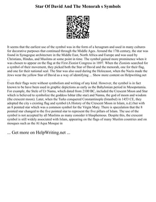 Star Of David And The Menorah s Symbols
It seems that the earliest use of the symbol was in the form of a hexagram and used in many cultures
for decorative purposes that continued through the Middle Ages. Around the 17th century, the star was
found in Synagogue architecture in the Middle East, North Africa and Europe and was used by
Christians, Hindus, and Muslims at some point in time. The symbol gained more prominence when it
was chosen to appear on the flag at the First Zionist Congress in 1897. When the Zionists searched for
a symbol of their movement, they picked both the Star of David and the menorah, one for their flag,
and one for their national seal. The Star was also used during the Holocaust, when the Nazis made the
Jews wear the yellow Star of David as a way of identifying ... Show more content on Helpwriting.net
...
Even their flags were without symbolism and writing of any kind. However, the symbol is in fact
known to be have been used in graphic depictions as early as the Babylonian period in Mesopotamia.
For example, the Stele of Ur Namu, which dated from 2100 BC, included the Crescent Moon and Star
which is believed to symbolize the goddess Ishtar (the star) and Nanna, the god of moon and wisdom
(the crescent moon). Later, when the Turks conquered Constantinople (Istanbul) in 1453 CE, they
adopted the city s existing flag and symbol (A History of the Crescent Moon in Islam, n.d.) but with
an 8 pointed star which was a common symbol for the Virgin Mary. There is speculation that the 8
pointed star changed to the five pointed star to represent the five pillars of Islam. The use of the
symbol is not accepted by all Muslims as many consider it blasphemous. Despite this, the crescent
symbol is still widely associated with Islam, appearing on the flags of many Muslim countries and on
mosques such as the Al Aqsa Mosque in
... Get more on HelpWriting.net ...
 