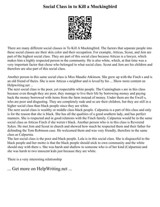 Social Class in to Kill a Mockingbird
There are many different social classes in To Kill A Mockingbird. The factors that separate people into
these social classes are their skin color and their occupation. For example, Atticus, Scout, and Jem are
part of the highest social class. They are part of this social class because Atticus is a lawyer, which
makes him a highly respected person in the community. He is also white, which, at that time was a
very important factor that chose who belonged in what social class. Scout and Jem are his children and
therefore are also part of this social class.
Another person in this same social class is Miss Maudie Atkinson. She grew up with the Finch s and is
an old friend of theirs. She is now Atticus s neighbor and is loved by his ... Show more content on
Helpwriting.net ...
The next social class is the poor, yet respectable white people. The Cunningham s are in this class
because even though they are poor, they manage to live their life by borrowing money and paying
back the money borrowed with items from the farm instead of money. Under them are the Ewell s,
who are poor and disgusting. They are completely rude and so are their children, but they are still in a
higher social class than black people since they are white.
The next social class is wealthy or middle class black people. Calpurnia is a part of this class and only
is for the reason that she is black. She has all the qualities of a good southern lady, and has perfect
manners. She is respected and in good relations with the Finch family. Calpurnia would be in the same
social class as Atticus Finch if she weren t black. Another person who is in this class is Reverend
Sykes. He met Jem and Scout in church and showed how much he respected them and their father for
defending the Tom Robinson case. He welcomed them and was very friendly, therefore in the same
class as Calpurnia.
The last social class is the poor and black people. Lula is in this social class. She is disgraceful to the
black people and her motto is that the black people should stick to own community and the white
should stay with there s. She was harsh and shallow to someone who is of her kind (Calpurnia) and
she was harsh to two innocent kids just because they are white.
There is a very interesting relationship
... Get more on HelpWriting.net ...
 