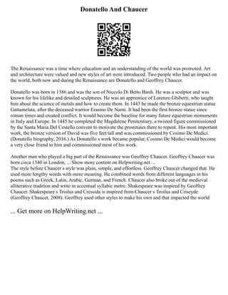 Donatello And Chaucer
The Renaissance was a time where education and an understanding of the world was promoted. Art
and architecture were valued and new styles of art were introduced. Two people who had an impact on
the world, both now and during the Renaissance are Donatello and Geoffrey Chaucer.
Donatello was born in 1386 and was the son of Niccolo Di Betto Bardi. He was a sculptor and was
known for his lifelike and detailed sculptures. He was an apprentice of Lorenzo Ghiberti, who taught
him about the science of metals and how to create them. In 1443 he made the bronze equestrian statue
Gattamelata, after the deceased warrior Erasmo De Narni. It had been the first bronze statue since
roman times and created conflict. It would become the baseline for many future equestrian monuments
in Italy and Europe. In 1445 he completed the Magdalene Penitentiary, a twisted figure commissioned
by the Santa Maria Del Cestello convent to motivate the prostitutes there to repent. His most important
work, the bronze version of David was five feet tall and was commissioned by Cosimo De Medici.
(Donatello biography, 2016.) As Donatello s work became popular, Cosimo De Medici would become
a very close friend to him and commissioned most of his work.
Another man who played a big part of the Renaissance was Geoffrey Chaucer. Geoffrey Chaucer was
born circa 1340 in London, ... Show more content on Helpwriting.net ...
The style before Chaucer s style was plain, simple, and effortless. Geoffrey Chaucer changed that. He
used more lengthy words with more meaning. He combined words from different languages in his
poems such as Greek, Latin, Arabic, German, and French. Chaucer also broke out of the medieval
alliterative tradition and write in accentual syllabic metre. Shakespeare was inspired by Geoffrey
Chaucer. Shakespeare s Troilus and Cressida is inspired from Chaucer s Troilus and Criseyde
(Geoffrey Chaucer, 2008). Geoffrey used other styles to make his own and that impacted the world
... Get more on HelpWriting.net ...
 