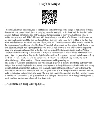 Essay On Aaliyah
I picked Aaliyah for this essay, due to the fact that she contributed some things to her genres of music
that no one else can or could. Such as bringing back the teen girl s voice back to R B. She also had a
absence between her albums that only deepened her appearance to the world. Lastly her voice is
unlike anyone else s and R B Golden era will forever have a icon. One of Aaliyah s contributions to
her genres of music would be that she brought back the teen girl s voice for R B. Due to the fact that
when she first started her career she was fifteen years old. Her career started when she did a cover for
the song At your best. By the Isley Brothers. When Aaliyah dropped her first single Back Forth. It was
a hit because Aaliyah was a young talented solo artist. Since she was a solo artist she was appealed
more by a younger audience. Due to the fact that she wasn t like the older singers such as Whitney
Houston and Mariah Carey. Another one of Aaliyah s contributions to music would be that her voice
wasn t like everyone else s. Due to the fact that she could do deep gospel runs and switch over to deep
hued inflections. Mainly she will be remembered for her voice and also being mainly the most
influential singer of her modern ... Show more content on Helpwriting.net ...
This is one of Aaliyah s contributions that will forever go down in history. Due to the fact that when
Aaliyah first started singing she was a very known person to the public especially since she was young
herself. Aaliyah absence then and now will forever be apart of the music history she will forever be
remembered as someone who contributed to the golden era of R B. Aaliyah also was a dancer and she
had a certain style to the clothes she wore. She also had a voice like no other and that s another reason
as to why she contributed to the golden era of R B. Aaliyah contributed a lot of things to her genres of
music and that s what makes her a all time favorite in
... Get more on HelpWriting.net ...
 