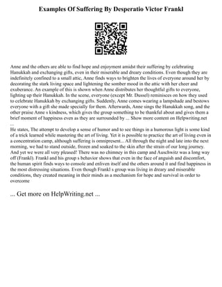 Examples Of Suffering By Desperatio Victor Frankl
Anne and the others are able to find hope and enjoyment amidst their suffering by celebrating
Hanukkah and exchanging gifts, even in their miserable and dreary conditions. Even though they are
indefinitely confined to a small attic, Anne finds ways to brighten the lives of everyone around her by
decorating the stark living space and lightening the somber mood in the attic with her cheer and
exuberance. An example of this is shown when Anne distributes her thoughtful gifts to everyone,
lighting up their Hanukkah. In the scene, everyone (except Mr. Dussel) reminisces on how they used
to celebrate Hanukkah by exchanging gifts. Suddenly, Anne comes wearing a lampshade and bestows
everyone with a gift she made specially for them. Afterwards, Anne sings the Hanukkah song, and the
other praise Anne s kindness, which gives the group something to be thankful about and gives them a
brief moment of happiness even as they are surrounded by ... Show more content on Helpwriting.net
...
He states, The attempt to develop a sense of humor and to see things in a humorous light is some kind
of a trick learned while mastering the art of living. Yet it is possible to practice the art of living even in
a concentration camp, although suffering is omnipresent... All through the night and late into the next
morning, we had to stand outside, frozen and soaked to the skin after the strain of our long journey.
And yet we were all very pleased! There was no chimney in this camp and Auschwitz was a long way
off (Frankl). Frankl and his group s behavior shows that even in the face of anguish and discomfort,
the human spirit finds ways to console and enliven itself and the others around it and find happiness in
the most distressing situations. Even though Frankl s group was living in dreary and miserable
conditions, they created meaning in their minds as a mechanism for hope and survival in order to
overcome
... Get more on HelpWriting.net ...
 