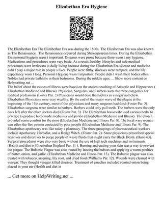 Elizabethan Era Hygiene
The Elizabethan Era The Elizabethan Era was during the 1500s. The Elizabethan Era was also known
as The Renaissance . The Renaissance occurred during Shakespearean times. During the Elizabethan
Era personal hygiene wasn t important. Diseases were prone because there wasn t any hygiene.
Medications and procedures were very basic. As a result, healthy lifestyles and safe medical
procedures were irrelevant to daily living because during the Elizabethan Era science and medicine
didn t play a major role in people s lives. People were filthy, diseases were rampant, and the life
expectancy wasn t long. Personal Hygiene wasn t important. People didn t wash their bodies often.
Nobles had private bathtubs in their bedrooms. During the middle ages, ... Show more content on
Helpwriting.net ...
The belief about the causes of illness were based on the ancient teaching of Aristotle and Hippocrates (
Elizabethan Medicine and Illness). Physician, Surgeons, and Barbers were the three categories for
medical professions (Foster Par. 2) Physicians would dose themselves in vinegar and chew.
Elizabethan Physicians were very wealthy. By the end of the major wave of the plague at the
beginning of the 15th century, most of the physicians and many surgeons had died (Foster Par. 3).
Elizabethan surgeons were similar to barbers. Barbers could only pull teeth. The barbers were the only
ones left after the other doctors died (Foster Par. 3). The Elizabethan housewife used various herbs to
practice to produce homemade medicines and potion (Elizabethan Medicine and Illness). The church
provided some comfort for the poor (Elizabethan Medicine and Illness Par. 8). The local wise woman
was often the first person contacted by poor people (Elizabethan Medicine and Illness Par. 9). The
Elizabethan apothecary was like today s pharmacy. The three groupings of pharmaceutical workers
include Apothecary, Herbalist, and a Hedge Witch. (Foster Par. 2). Same physicians prescribed special
laxatives and directives to purge people of waste fluids that might carry the Black Death. (Dunn 63).
Surgical procedures were also very basic without the use of high tech machines and instruments
(Health and diet in Elizabethan England Par. 11 ). Burning and cutting your skin was a way to prevent
the plague. The Bubonic Plague was also treated by lancing the buboes and applying a warm poultice
of butter, onion, and garlic. (Elizabethan Medicine and Illness Par. 13). The Bubonic plague was also
treated with tobacco, arsening, lily root, and dried food (Williams Par. 12). Wounds were cleaned with
vinegar. They thought vinegar killed diseases. Treatment of earaches included roasted onion being
placed in your ear (Health and diet in
... Get more on HelpWriting.net ...
 