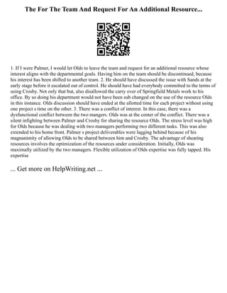 The For The Team And Request For An Additional Resource...
1. If I were Palmer, I would let Olds to leave the team and request for an additional resource whose
interest aligns with the departmental goals. Having him on the team should be discontinued, because
his interest has been shifted to another team. 2. He should have discussed the issue with Sands at the
early stage before it escalated out of control. He should have had everybody committed to the terms of
using Crosby. Not only that but, also disallowed the carry over of Springfield Metals work to his
office. By so doing his department would not have been sub changed on the use of the resource Olds
in this instance. Olds discussion should have ended at the allotted time for each project without using
one project s time on the other. 3. There was a conflict of interest. In this case, there was a
dysfunctional conflict between the two mangers. Olds was at the center of the conflict. There was a
silent infighting between Palmer and Crosby for sharing the resource Olds. The stress level was high
for Olds because he was dealing with two managers performing two different tasks. This was also
extended to his home front. Palmer s project deliverables were lagging behind because of his
magnanimity of allowing Olds to be shared between him and Crosby. The advantage of shearing
resources involves the optimization of the resources under consideration. Initially, Olds was
maximally utilized by the two managers. Flexible utilization of Olds expertise was fully tapped. His
expertise
... Get more on HelpWriting.net ...
 