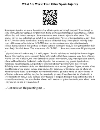 What Are Worse Than Other Sports Injuries
Some sports injuries, are worse than others Are athletes protected enough in sports? Even though in
some sports, athletes wear pads for protection. Some sports require more pads than others do. Not all
athletes feel safe in their own sport. Some athletes are more prone to injury in other sports. The
injuries players face in football are awful. It s a high risk sport. Players of the sport retire so early from
the NFL because of the massive hits. It really takes a toll to their body. Some players retire by thirty
years old for reasons like injuries. ACL/MCL tears are the most common injury that is actually
serious. Some players in this sport are too big to tackle in their upper body, so they get tackled in their
lower body, like their knees. This is one cause of ACL/MCL ... Show more content on Helpwriting.net
...
I play for Memorial so I can say, it is a risky sport. I love it, and there are lots injuries that can happen
though. Hits, blocking shots, constantly being hit by sticks; all of these can cause some form of injury.
Players face lots of bruises, but some of these can cause a more serious, long term injury such as knee,
elbow and hand injuries. Basketball can be high risk. I ve seen some very graphic injuries from
watching a basketball game. All sports have some sort of injury possibility, but this oe would
definitely be on the bottom of the rest. Main injuries are ankle sprains, jammed fingers, or some of the
possible more severe injuries include knee injuries. My experience with injuries aren t a whole lot,
because I would like to say I don t put myself into situation to get hurt a whole lot. I have faced a lot
of bruises in lacrosse and they hurt, but they eventually go away. I have been in a lot of pain after a
few slashes to my hand, I came out right away because of the pain. I hung in there and finished and it
eventually went away. I ve never broken a bone, and I have never gotten hurt to the point where I won
t play and go out and give everything I
... Get more on HelpWriting.net ...
 