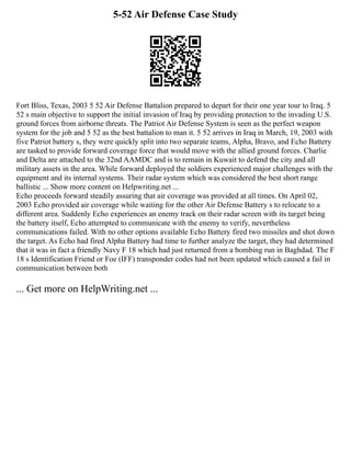 5-52 Air Defense Case Study
Fort Bliss, Texas, 2003 5 52 Air Defense Battalion prepared to depart for their one year tour to Iraq. 5
52 s main objective to support the initial invasion of Iraq by providing protection to the invading U.S.
ground forces from airborne threats. The Patriot Air Defense System is seen as the perfect weapon
system for the job and 5 52 as the best battalion to man it. 5 52 arrives in Iraq in March, 19, 2003 with
five Patriot battery s, they were quickly split into two separate teams, Alpha, Bravo, and Echo Battery
are tasked to provide forward coverage force that would move with the allied ground forces. Charlie
and Delta are attached to the 32nd AAMDC and is to remain in Kuwait to defend the city and all
military assets in the area. While forward deployed the soldiers experienced major challenges with the
equipment and its internal systems. Their radar system which was considered the best short range
ballistic ... Show more content on Helpwriting.net ...
Echo proceeds forward steadily assuring that air coverage was provided at all times. On April 02,
2003 Echo provided air coverage while waiting for the other Air Defense Battery s to relocate to a
different area. Suddenly Echo experiences an enemy track on their radar screen with its target being
the battery itself, Echo attempted to communicate with the enemy to verify, nevertheless
communications failed. With no other options available Echo Battery fired two missiles and shot down
the target. As Echo had fired Alpha Battery had time to further analyze the target, they had determined
that it was in fact a friendly Navy F 18 which had just returned from a bombing run in Baghdad. The F
18 s Identification Friend or Foe (IFF) transponder codes had not been updated which caused a fail in
communication between both
... Get more on HelpWriting.net ...
 