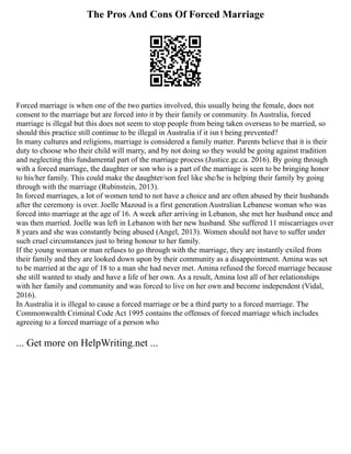 The Pros And Cons Of Forced Marriage
Forced marriage is when one of the two parties involved, this usually being the female, does not
consent to the marriage but are forced into it by their family or community. In Australia, forced
marriage is illegal but this does not seem to stop people from being taken overseas to be married, so
should this practice still continue to be illegal in Australia if it isn t being prevented?
In many cultures and religions, marriage is considered a family matter. Parents believe that it is their
duty to choose who their child will marry, and by not doing so they would be going against tradition
and neglecting this fundamental part of the marriage process (Justice.gc.ca. 2016). By going through
with a forced marriage, the daughter or son who is a part of the marriage is seen to be bringing honor
to his/her family. This could make the daughter/son feel like she/he is helping their family by going
through with the marriage (Rubinstein, 2013).
In forced marriages, a lot of women tend to not have a choice and are often abused by their husbands
after the ceremony is over. Joelle Mazoud is a first generation Australian Lebanese woman who was
forced into marriage at the age of 16. A week after arriving in Lebanon, she met her husband once and
was then married. Joelle was left in Lebanon with her new husband. She suffered 11 miscarriages over
8 years and she was constantly being abused (Angel, 2013). Women should not have to suffer under
such cruel circumstances just to bring honour to her family.
If the young woman or man refuses to go through with the marriage, they are instantly exiled from
their family and they are looked down upon by their community as a disappointment. Amina was set
to be married at the age of 18 to a man she had never met. Amina refused the forced marriage because
she still wanted to study and have a life of her own. As a result, Amina lost all of her relationships
with her family and community and was forced to live on her own and become independent (Vidal,
2016).
In Australia it is illegal to cause a forced marriage or be a third party to a forced marriage. The
Commonwealth Criminal Code Act 1995 contains the offenses of forced marriage which includes
agreeing to a forced marriage of a person who
... Get more on HelpWriting.net ...
 