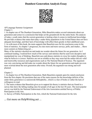 Dumbest Generation Analysis Essay
AP Language Summer Assignment
Chapter 1:
1. In chapter one of The Dumbest Generation, Mike Bauerlein makes several statements about our
generation and comes to a conclusion that helps set the groundwork for the entire book. His analysis
of today s youth states that the current generation is lacking when it comes to intellectual knowledge.
He provides evidence that states that today s under thirty population in the United States does not have
adequate knowledge, and their lack of knowledge with affect them greatly in their adulthood years.
2. As with most of this book, the main supports that Bauerlein uses for his conclusion come in the
form of statistics. As chapter 1 progresses, he cites more and more surveys, polls, and studies ... Show
more content on Helpwriting.net ...
Many of the statistics shocked me and made me wonder about the future for our generation. As I
continued reading, I realized how much of the surveys and statistics that he used were deceptive and
manipulated my way of thinking. Bauerlein uses and abuses statistics to sway his readers thoughts to
what he believes is correct. Statistics are not as reliable as they may seem but the author did use valid
and trustworthy resources and organizations such as The National Board of Science. The argument
was very convincing and did make me wonder about the future for our generation and made me even
more worried about the next generation after mine. Overall, the argument was strong and well
planned.
Chapter 2:
1. In chapter two of The Dumbest Generation, Mark Bauerlein expands upon his stated conclusion
from the first chapter. He proclaims that one of the main reasons for the knowledge deficits of the
under thirty generation is a nationwide bibliophobia , which is a fear of books or rather the lack of
willingness to read.
2. The main evidence that Bauerlein gives us to support his theory is statistics that are found in a
survey that show the falling reading rates for people of all ages in the last 30 years. The most popular
survey was held by the National Endowment of the Arts Association entitled Survey of Public
Participation in the Arts.
A. Survey of Public Participation in the Arts, which the National Endowment for the Arts
... Get more on HelpWriting.net ...
 