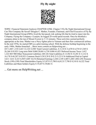 Fly By night
TOPIC: Financial Statement Analysis CHAPTER LINK: Chapter 5 Fly By Night International Group:
Can This Company Be Saved? Douglas C. Mather, Founder, Chairman, and Chief Executive of Fly By
Night International Group (FBN), lived the fast paced, risk seeking life that he tried to inject into his
Company. Flying the Company s Learjets, he logged 28 world speed records. Once he throttled a
company plane to the top of Mount Everest in 3 1/2 minutes. These activities seemed perfectly
appropriate at the time. Mather was a Navy fighter pilot in Vietnam and then flew commercial airlines.
In the mid 1970s, he started FBN as a pilot training school. With the defense buildup beginning in the
early 1980s, Mather branched ... Show more content on Helpwriting.net ...
435 1,845 1,310 2,423 12,124 12,903 Total Current Liabilities. $ 3,110 $ 11,670 $ 4,374 $ 5,345 $
26,366 $ 85,921 Long term Debt 9,060 20,041 6,738 9,804 41,021 Deferred Income Taxes 1,412
1,322 803 900 Other Noncurrent Liabilities 248 226 Total Liabilities $ 13,582 $ 33,281 $ 11,112 $
16,178 $ 68,287 $ 85,921 Common Stock $ 20 $ 20 $ 20 $ 21 $ 22 $ 34 Additional Paid in Capital
3,611 3,611 4,323 4,569 5,685 16,516 Retained Earnings 2,244 2,149 2,469 3,208 3,802 (29) Treasury
Stock (199) (199) Total Shareholders Equity $ 5,875 $ 5,780 $ 6,812 $ 7,798 $ 9,310 $ 16,322 Total
Liabilities and Share holders Equity $ 19,457 $ 39,061 $
... Get more on HelpWriting.net ...
 