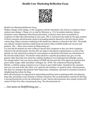 Health Care Marketing Reflection Essay
Health Care Marketing Reflection Essay
Markets change, tastes change, so the companies and the individuals who choose to compete in those
markets must change. ( Wang, n.d. as cited by Morrison, p. 113). In modern medicine, disease
treatment is more importance than disease prevention, as doctors focus more on treatment of
symptoms of rather than determining its root cause. This is mirrored in the media by the large numbers
of direct consumer advertisements aimed at persuading patients themself to ask their doctors about
various drug. Direct consumer marketing in the health care industry is allowed in the USA. The health
care industry includes numerous subdivisions devoted to make available health care services and
products. The ... Show more content on Helpwriting.net ...
It is true that the patients are more willing to discuss their symptoms as they saw those symptoms
referred in the advertisements, but this does not improve the patient communication, as most of the
patients are only interested in asking for a prescription as advertised with barely any information of
the relevant medical facts. The doctors when asked for a specific prescription may give it to the
patient, rather than talk more about the condition leading to over medicated and unhealthy society.
Not enough lashes? Ask your doctor about LATISSE the first and only FDA approved treatment that
grows lashes longer, fuller and darker. (Allergan, Inc. 2010). The commercial featuring Brooke
Shields, a celebrity urging customers to use Latisse to grow fuller lashes. Sometimes the consumer
does not even look at the side effect; if it s good for the celebrity it is good for them. Advertisements
like these use strategies that generate false impressions, manipulate, and lead on consumers instead of
enlightening them about the drug.
Most advertisements are impractical in representing medicines part in attaining health, downplaying
drug risks, presenting visual elements to distract consumers like an antihistamine commercial showing
a moving buzzing bee as the risk information is read. Various advertisements show people reclaim full
control of their lives after consuming the drug. The advertisements do
... Get more on HelpWriting.net ...
 