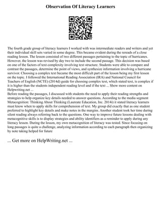 Observation Of Literacy Learners
The fourth grade group of literacy learners I worked with was intermediate readers and writers and yet
their individual skill sets varied in some degree. This became evident during the rereads of a close
reading lesson. The lesson consisted of two different passages pertaining to the topic of hurricanes.
However, the lesson was revised by day two to include the second passage. This decision was based
on one of the factors of text complexity involving text structure. Students were able to compare and
contrast the passages, determine the point of views, and synthesize information involving a hurricane
survivor. Choosing a complex text became the most difficult part of the lesson being my first lesson
on the topic. I followed the International Reading Association (IRA) and National Council for
Teachers of English (NCTE) (2014d) guide for choosing complex text, which stated text, is complex if
it is higher than the students independent reading level and if the text ... Show more content on
Helpwriting.net ...
Before reading the passages, I discussed with students the need to apply their reading strengths and
strategies to help organize key details needed to answer questions. According to the media segment
Metacognition: Thinking About Thinking (Laureate Education, Inc. 2014i) it stated literacy learners
must know when to apply skills for comprehension of text. My group did exactly that as one student
preferred to highlight key details and make notes in the margins. Another student took her time during
silent reading always referring back to the questions. One way to improve future lessons dealing with
metacognitive skills is to display strategies and ability identifiers as a reminder to apply during any
literacy lesson. During the lesson, my own metacognition of literacy was tested. Since focusing on
long passages is quite a challenge, analyzing information according to each paragraph then organizing
by note taking helped for future
... Get more on HelpWriting.net ...
 