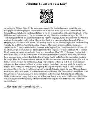 Jersualem by William Blake Essay
Jersualem by William Blake Of the true masterpieces in the English language, one of the most
metaphysically challenging and eternally relevant is William Blake s Jerusalem. It took Blake four
thousand lines etched onto one hundred plates to put his reinterpretation of the prophetic books of the
Bible into an English context. The poem shows not only Blake s new understanding of the Old
Testament gained from his recent learning of the Hebrew language, but his freedom from the Miltonic
tradition. In the preface to Jerusalem Blake writes that it is a, more consolidated extended Work,
(Keynes,620) than he has tried before. The primary reason for his ability to begin such an undertaking
when he did in 1804, is from the liberating release ... Show more content on Helpwriting.net ...
Awake! awake O sleeper of the land of shadows, wake! expand!(4:6 ) Here is the initial call, the call
to Albion, which is Israel, that has been superimposed on England. For as we see later, All is Eternal
Death unless you can weave a chaste/ Body over an unchaste Mind!(21:11) He needs England to feel
the way he feels, to see not just the trees in the forest but the color of each of those trees, and which
have sparrows living in them. For Blake, life is Eternal Death, and only in the imagination can there
be refuge. Thus the first contradiction appears; the idea that one must awaken not the physical self, but
the Los within. Awake, but on the inside, keep your temporal self asleep it does too much damage
when arisen. For no immortal hand or eye can weave a chaste body over any mind. An image forms
here of Blake resting his hands ever so on gently the English people to begin to sense their new
directions. Herein lies the portal through which he traveled in order to exit the long Miltonic shadow
the England Blake was moved to prophesize to was not Milton s. The factories had changed that. And
though man is ever unchanged, it is democratization and technology that drag the cart of history.
Blake saw then most clearly that he was not Milton, nor should he try to be. His England, his Albion
was starving for something vastly different than Milton s England was. Enter now into Jerusalem s
second chapter,
... Get more on HelpWriting.net ...
 