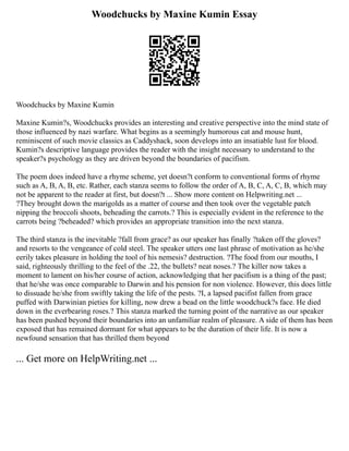 Woodchucks by Maxine Kumin Essay
Woodchucks by Maxine Kumin
Maxine Kumin?s, Woodchucks provides an interesting and creative perspective into the mind state of
those influenced by nazi warfare. What begins as a seemingly humorous cat and mouse hunt,
reminiscent of such movie classics as Caddyshack, soon develops into an insatiable lust for blood.
Kumin?s descriptive language provides the reader with the insight necessary to understand to the
speaker?s psychology as they are driven beyond the boundaries of pacifism.
The poem does indeed have a rhyme scheme, yet doesn?t conform to conventional forms of rhyme
such as A, B, A, B, etc. Rather, each stanza seems to follow the order of A, B, C, A, C, B, which may
not be apparent to the reader at first, but doesn?t ... Show more content on Helpwriting.net ...
?They brought down the marigolds as a matter of course and then took over the vegetable patch
nipping the broccoli shoots, beheading the carrots.? This is especially evident in the reference to the
carrots being ?beheaded? which provides an appropriate transition into the next stanza.
The third stanza is the inevitable ?fall from grace? as our speaker has finally ?taken off the gloves?
and resorts to the vengeance of cold steel. The speaker utters one last phrase of motivation as he/she
eerily takes pleasure in holding the tool of his nemesis? destruction. ?The food from our mouths, I
said, righteously thrilling to the feel of the .22, the bullets? neat noses.? The killer now takes a
moment to lament on his/her course of action, acknowledging that her pacifism is a thing of the past;
that he/she was once comparable to Darwin and his pension for non violence. However, this does little
to dissuade he/she from swiftly taking the life of the pests. ?I, a lapsed pacifist fallen from grace
puffed with Darwinian pieties for killing, now drew a bead on the little woodchuck?s face. He died
down in the everbearing roses.? This stanza marked the turning point of the narrative as our speaker
has been pushed beyond their boundaries into an unfamiliar realm of pleasure. A side of them has been
exposed that has remained dormant for what appears to be the duration of their life. It is now a
newfound sensation that has thrilled them beyond
... Get more on HelpWriting.net ...
 