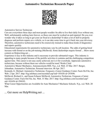 Automotive Technician Research Paper
Automotive Service Technician
Cars are everywhere these days and most people wouldn t be able to live their daily lives without one.
Well, unfortunately nothing lasts forever, so these cars must be worked on and repaired. Do you ever
wonder why it takes so long to get your car fixed at a dealership? It takes a lot of skill to properly
diagnose and perform repairs on a vehicle, so it can take some time to get it back into your driveway.
Therefore, automotive technicians need to be extensively trained to make these kinds of diagnostics
and repairs quickly.
Educational requirements for automotive technicians vary by job location. The odds of getting hired
increase with formal or on the job training (McDavid). Some dealerships require formal ... Show more
content on Helpwriting.net ...
Experience is key in this industry and is necessary to provide substantial wages. This industry is
appealing to many people because of the prolific activities it contains and the challenging competition
against time. This career is not easy easily achieved, nor is it for everybody. Appreciate automotive
technicians, because without them our vehicles would be toast! Works Cited
Automotive Master Mechanics. Announcements RSS. N.p., n.d. Web. 23 Mar. 2017. Berger,
Johnathan. Automotive Technician. Personal interview. 06 Apr. 2017.
Kennedy, G. Michael. Automotive Technician. Ferguson s Career Guidance Center. Facts On File, Inc.
Web. 2 Apr. 2017. http://fcg.infobase.com/recordurl.asp?aid=101656 id=293696.
McDavid, Richard A., and Susan Echaore McDavid. Automotive Technician. Ferguson s Career
Guidance Center. Facts On File, Inc. Web. 31 Mar. 2017. http://fcg.infobase.com/recordurl.asp?
aid=101656 id=294103.
What Career Opportunities are Available for Auto Mechanics? Mechanic Schools. N.p., n.d. Web. 20
Mar.
... Get more on HelpWriting.net ...
 