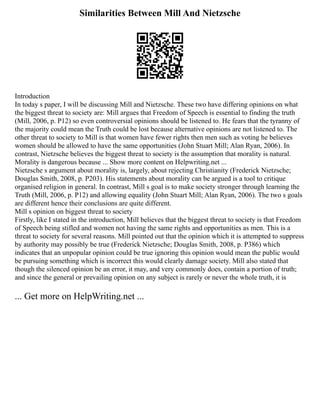 Similarities Between Mill And Nietzsche
Introduction
In today s paper, I will be discussing Mill and Nietzsche. These two have differing opinions on what
the biggest threat to society are: Mill argues that Freedom of Speech is essential to finding the truth
(Mill, 2006, p. P12) so even controversial opinions should be listened to. He fears that the tyranny of
the majority could mean the Truth could be lost because alternative opinions are not listened to. The
other threat to society to Mill is that women have fewer rights then men such as voting he believes
women should be allowed to have the same opportunities (John Stuart Mill; Alan Ryan, 2006). In
contrast, Nietzsche believes the biggest threat to society is the assumption that morality is natural.
Morality is dangerous because ... Show more content on Helpwriting.net ...
Nietzsche s argument about morality is, largely, about rejecting Christianity (Frederick Nietzsche;
Douglas Smith, 2008, p. P203). His statements about morality can be argued is a tool to critique
organised religion in general. In contrast, Mill s goal is to make society stronger through learning the
Truth (Mill, 2006, p. P12) and allowing equality (John Stuart Mill; Alan Ryan, 2006). The two s goals
are different hence their conclusions are quite different.
Mill s opinion on biggest threat to society
Firstly, like I stated in the introduction, Mill believes that the biggest threat to society is that Freedom
of Speech being stifled and women not having the same rights and opportunities as men. This is a
threat to society for several reasons. Mill pointed out that the opinion which it is attempted to suppress
by authority may possibly be true (Frederick Nietzsche; Douglas Smith, 2008, p. P386) which
indicates that an unpopular opinion could be true ignoring this opinion would mean the public would
be pursuing something which is incorrect this would clearly damage society. Mill also stated that
though the silenced opinion be an error, it may, and very commonly does, contain a portion of truth;
and since the general or prevailing opinion on any subject is rarely or never the whole truth, it is
... Get more on HelpWriting.net ...
 