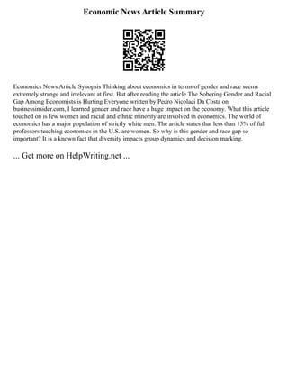 Economic News Article Summary
Economics News Article Synopsis Thinking about economics in terms of gender and race seems
extremely strange and irrelevant at first. But after reading the article The Sobering Gender and Racial
Gap Among Economists is Hurting Everyone written by Pedro Nicolaci Da Costa on
businessinsider.com, I learned gender and race have a huge impact on the economy. What this article
touched on is few women and racial and ethnic minority are involved in economics. The world of
economics has a major population of strictly white men. The article states that less than 15% of full
professors teaching economics in the U.S. are women. So why is this gender and race gap so
important? It is a known fact that diversity impacts group dynamics and decision marking.
... Get more on HelpWriting.net ...
 
