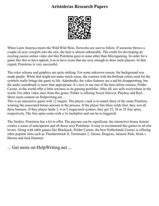 Aristoleras Research Papers
When Latin America meets the Wild Wild West, fireworks are sure to follow. If someone throws a
couple of sexy cowgirls into the mix, the heat is almost unbearable. The credit for developing an
exciting casino online video slot like Pistoleras goes to none other than Microgaming. In order for a
game like this to have appeal, it as to have icons that are sexy enough to draw male players. In that
regard, Pistoleras is very successful.
The color scheme and graphics are quite striking. For some unknown reason, the background was
made purple. While that might not make much sense, the contrast with the brilliant colors used for the
symbols really brings the game to life. Admittedly, the video features are a tad bit disappointing, but
the audio soundtrack is more than appropriate. It s nice to see one of the best online casinos, Polder
Casino, in the world offer a little sexiness in its gaming portfolio. After all, sex sells everywhere in the
world. For other video slots from this genre, Polder is offering Sweet Harvest, Playboy and Red ...
Show more content on Helpwriting.net ...
This is an interactive game with 12 targets. The player s task is to match three of the same Pistolera,
winning the associated bonus amount in the process. If the player hits three wilds first, they win all
three bonuses. If they player lands 3, 4 or 5 stagecoach scatters, they get 15, 20 or 25 free spins,
respectively. The free spins come with a 3x multiplier and can be re triggered.
The Verdict: Pistoleras has a lot to offer. The payouts can be significant, the interactive bonus feature
creates a sense of anticipation and oh those sexy Pistoleras. It easy to recommend this games to all slot
lovers. Along with table games like Blackjack, Polder Casino, the best Netherlands Casino, is offering
other popular slots such as Thunderstruck II, Terminator 2, Tarzan, Dragonz, Jurassic Park, Hook s
Heroes and Jack Hammer
... Get more on HelpWriting.net ...
 