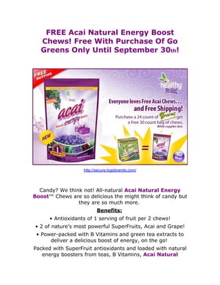 FREE Acai Natural Energy Boost
       Chews! Free With Purchase Of Go
       Greens Only Until September 30th!
  
  




                                                                   
                       http://secure.togobrands.com/
  
  
  Candy? We think not! All-natural Acai Natural Energy
Boost™ Chews are so delicious the might think of candy but
                they are so much more.
                              Benefits: 
          • Antioxidants of 1 serving of fruit per 2 chews!
     • 2 of nature’s most powerful SuperFruits, Acai and Grape!
     • Power-packed with B Vitamins and green tea extracts to
          deliver a delicious boost of energy, on the go!
 Packed with SuperFruit antioxidants and loaded with natural
    energy boosters from teas, B Vitamins, Acai Natural
 