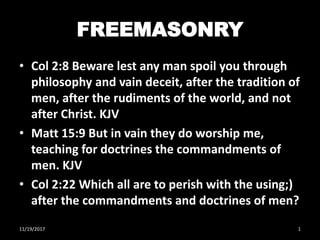 FREEMASONRY
• Col 2:8 Beware lest any man spoil you through
philosophy and vain deceit, after the tradition of
men, after the rudiments of the world, and not
after Christ. KJV
• Matt 15:9 But in vain they do worship me,
teaching for doctrines the commandments of
men. KJV
• Col 2:22 Which all are to perish with the using;)
after the commandments and doctrines of men?
11/19/2017 1
 