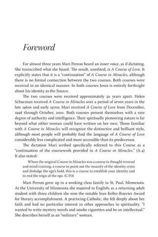 Foreword
For almost three years Mari Perron heard an inner voice, as if dictating.
She transcribed what she heard. The result, unedited, is A Course of Love. It
explicitly states that it is a “continuation” of A Course in Miracles, although
there is no formal connection between the two courses. Both courses were
received in an identical manner. In both courses Jesus is entirely forthright
about his identity as the Source.
The two courses were received approximately 30 years apart. Helen
Schucman received A Course in Miracles over a period of seven years in the
late 1960s and early 1970s; Mari received A Course of Love from December,
1998 through October, 2001. Both courses present themselves with a rare
degree of authority and intelligence. Their spiritually pioneering nature is far
beyond what either woman could have written on her own. Those familiar
with A Course in Miracles will recognize the distinctive and brilliant style,
although most people will probably find the language of A Course of Love
considerably less complicated and more accessible than its predecessor.
The dictation Mari scribed specifically referred to this Course as a
“continuation of the coursework provided in A Course in Miracles.” (A.4)
It also stated:
Where the original Course in Miracles was a course in thought reversal
and mind training, a course to point out the insanity of the identity crisis
and dislodge the ego’s hold, this is a course to establish your identity and
to end the reign of the ego. (C:P.8)
Mari Perron grew up in a working class family in St. Paul, Minnesota.
At the University of Minnesota she majored in English; as a returning adult
student with three children she won the notable Jean Keller-Bouvier Award
for literary accomplishment. A practicing Catholic, she felt deeply about her
faith and had no particular interest in other approaches to spirituality. “I
wanted to write mystery novels and smoke cigarettes and be an intellectual.”
She describes herself as an “ordinary” woman.
 