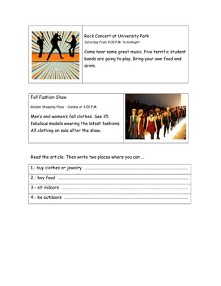 Rock Concert at University Park
Saturday from 9.00 P.M. to midnight
Come hear some great music. Five terrific student
bands are going to play. Bring your own food and
drink.
Fall Fashion Show
Golden Shopping Plaza - Sunday at 3.00 P.M.
Men’s and women’s fall clothes. See 25
fabulous models wearing the latest fashions.
All clothing on sale after the show.
Read the article. Then write two places where you can …
1.- buy clothes or jewelry …………………………………………………………………………………………….
2.- buy food ……………………………………………………………………………………………………………………..
3.- sit indoors ………………………………………………………………………………………………………………….
4.- be outdoors ……………………………………………………………………………………………………………….
 