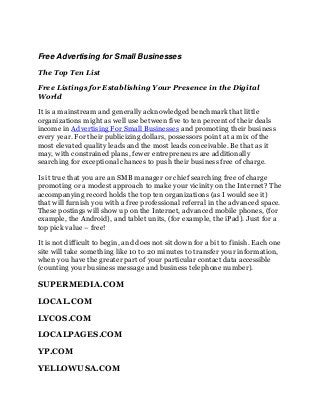 Free Advertising for Small Businesses
The Top Ten List
Free Listings for Establishing Your Presence in the Digital
World
It is a mainstream and generally acknowledged benchmark that little
organizations might as well use between five to ten percent of their deals
income in Advertising For Small Businesses and promoting their business
every year. For their publicizing dollars, possessors point at a mix of the
most elevated quality leads and the most leads conceivable. Be that as it
may, with constrained plans, fewer entrepreneurs are additionally
searching for exceptional chances to push their business free of charge.
Is it true that you are an SMB manager or chief searching free of charge
promoting or a modest approach to make your vicinity on the Internet? The
accompanying record holds the top ten organizations (as I would see it)
that will furnish you with a free professional referral in the advanced space.
These postings will show up on the Internet, advanced mobile phones, (for
example, the Android), and tablet units, (for example, the iPad). Just for a
top pick value – free!
It is not difficult to begin, and does not sit down for a bit to finish. Each one
site will take something like 10 to 20 minutes to transfer your information,
when you have the greater part of your particular contact data accessible
(counting your business message and business telephone number).

SUPERMEDIA.COM
LOCAL.COM
LYCOS.COM
LOCALPAGES.COM
YP.COM
YELLOWUSA.COM

 