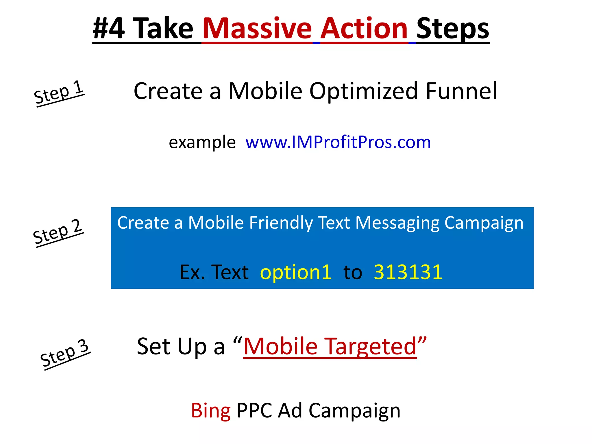 #4 Take Massive Action Steps 
Create a Mobile Optimized Funnel 
example www.IMProfitPros.com 
Create a Mobile Friendly Text Messaging Campaign 
Ex. Text option1 to 313131 
Set Up a “Mobile Targeted” 
Bing PPC Ad Campaign 
 