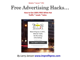 Mobile * Social * PPC 
Free Advertising Hacks… 
How to Get 100% FREE White Hat 
Traffic * Leads * Sales 
By Larry Janson www.improfitpros.com 
 