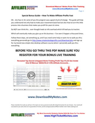 Page 1
Special Bonus Guide – How To Make Affiliate Profits Fast
OK… lets face it, for some of you this program was a good chunk of change. This guide will help
you understand not only how to make your investment back fast but also how to turn this little
process into a business that makes you profit for years to come.
Do NOT over think this… over thought leads to info overload which till lead you to inaction.
Which will eventually make you give up on this business – I’ve seen it happen a thousand times.
Follow these steps, set something up, and if you need some help or want me to walk you thru
everything personally go to http://www.simplesitesbigprofits.com/download.php and sign up
for my brand new simple sites desktop software course where I personally walk you thru
everything.
BEFORE YOU GO THRU THIS PDF MAKE SURE YOU
REGISTER FOR YOUR BONUS LIVE TRAINING
www.DownloadMyNotes.com
Please remember the results you will see in this report are marcus personal results after doing this business for over 18 years. Your results will
vary based on your work, there are no guarantees of income, and the average would be affiliate marketer never makes anything at all.
 