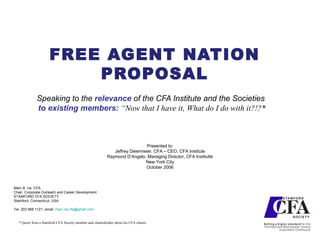 FREE AGENT NATION PROPOSAL Speaking to the  relevance  of the CFA Institute and the Societies to existing members:  “Now that I have it,  What do I do with it?!?* Marc B. Ira, CFA Chair, Corporate Outreach and Career Development STAMFORD CFA SOCIETY Stamford, Connecticut, USA Tel. 203 968 1121; email:  [email_address] * Quote from a Stamford CFA Society member and charterholder about his CFA charter Presented to: Jeffrey Deiermeier, CFA – CEO, CFA Institute Raymond D’Angelo, Managing Director, CFA Institutte New York City October 2006 