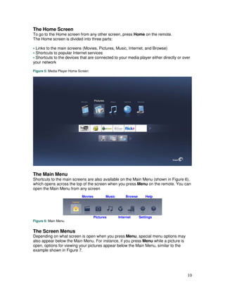 The Home Screen
To go to the Home screen from any other screen, press Home on the remote.
The Home screen is divided into three parts:

• Links to the main screens (Movies, Pictures, Music, Internet, and Browse)
• Shortcuts to popular Internet services
• Shortcuts to the devices that are connected to your media player either directly or over
your network

Figure 5: Media Player Home Screen




The Main Menu
Shortcuts to the main screens are also available on the Main Menu (shown in Figure 6),
which opens across the top of the screen when you press Menu on the remote. You can
open the Main Menu from any screen
                              Movies          Music       Browse       Help




                                       Pictures       Internet     Settings
Figure 6: Main Menu


The Screen Menus
Depending on what screen is open when you press Menu, special menu options may
also appear below the Main Menu. For instance, if you press Menu while a picture is
open, options for viewing your pictures appear below the Main Menu, similar to the
example shown in Figure 7.




                                                                                        10
 