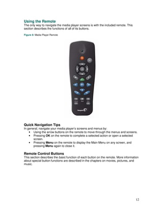 Using the Remote
The only way to navigate the media player screens is with the included remote. This
section describes the functions of all of its buttons.

Figure 8: Media Player Remote




Quick Navigation Tips
In general, navigate your media player’s screens and menus by:
    • Using the arrow buttons on the remote to move through the menus and screens.
    • Pressing OK on the remote to complete a selected action or open a selected
       screen.
    • Pressing Menu on the remote to display the Main Menu on any screen, and
       pressing Menu again to close it.

Remote Control Buttons
This section describes the basic function of each button on the remote. More information
about special button functions are described in the chapters on movies, pictures, and
music.




                                                                                      12
 