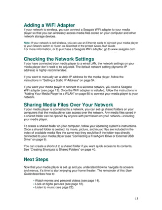 Adding a WiFi Adapter
If your network is wireless, you can connect a Seagate WiFi adapter to your media
player so that you can wirelessly access media files stored on your computer and other
network storage devices.

Note: If your network is not wireless, you can use an Ethernet cable to connect your media player
to your network switch or router, as described in the printed Quick Start Guide.
For more information, or to purchase a Seagate WiFi adapter, go to www.seagate.com.


Checking the Network Settings
If you have connected your media player to a wired LAN, the network settings on your
media player don’t need to be adjusted. The default network setting (dynamic IP
address) is highly recommended.

If you want to manually set a static IP address for the media player, follow the
instructions in “Setting a Static IP Address” on page 54.

If you want your media player to connect to a wireless network, you need a Seagate
WiFi adapter (see page 13). Once the WiFi adapter is installed, follow the instructions in
“Adding Your Media Player to a WLAN” on page 60 to connect your media player to your
network.

Sharing Media Files Over Your Network
If your media player is connected to a network, you can set up shared folders on your
computers that the media player can access over the network. Any media files saved in
a shared folder can be opened by anyone with permission on your network—including
your media player.

To create a shared folder on your computer, follow your operating system’s instructions.
Once a shared folder is created, its movie, picture, and music files are included in the
index of available media files the same way they would be if the folder was directly
connected to your media player (see “Connecting a FreeAgent Drive or External USB
Drive” on page 9).

You can create a shortcut to a shared folder if you want quick access to its contents.
See “Creating Shortcuts to Shared Folders” on page 40.


Next Steps
Now that your media player is set up and you understand how to navigate its screens
and menus, it’s time to start enjoying your home theater. The remainder of this User
Guide describes how to:

        • Watch movies and personal videos (see page 14).
        • Look at digital pictures (see page 18).
        • Listen to music (see page 22).


                                                                                              13
 