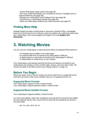 • Access Web-based media content (see page 25).
       • Sync your media files between your computer(s) and your FreeAgent drive or
       external USB drive (see page 28).
       • Manage your media player and FreeAgent drive (see page 38).
       • Customize your media player settings (see page 49).
       • Solve any media player problems you might encounter (see page 57).


Finding More Help
Seagate Support provides a broad range of resources (including FAQs, a knowledge
base and a community forum) to help you solve any problem you might have while using
your media player. Go to www.seagate.com/support, then click Support and
Downloads.




3. Watching Movies
You can use your media player to watch personal videos and digitized DVDs stored on:

       • A FreeAgent drive installed in the media player
       • An external USB drive connected to the media player’s USB port
       • A digital camera or camcorder connected to the media player’s USB port
       • A shared folder or media server on your network

Your media player automatically searches the drives and devices connected to your
media player and creates an index of all the video, picture, and music files it finds. The
movies are listed on the Movie screen (see “Playing a Movie” on page 15).


Before You Begin
Before you begin, ensure that the movies you want to watch are in a supported format,
and that if you want to view movie subtitles, they are in a supported format, too.

Supported Movie Formats
Your media player supports movies in these formats:
Your media player supports personal videos in these formats:

Supported Movie Subtitle Formats
Your media player supports subtitles in these formats:

If a movie has subtitles, make them viewable by ensuring that the movie file and subtitle
file have identical names. Also, ensure that the movie file and subtitle file are stored in
the same folder.

       .ASF .FLV .M4V .MP4 .RM .TS



                                                                                         14
 