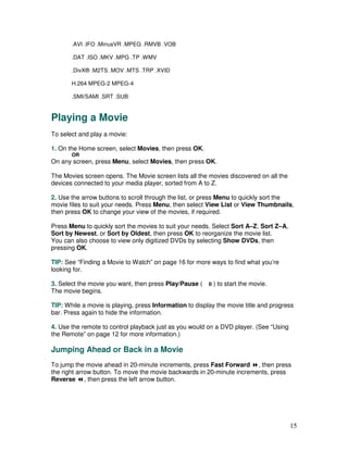 .AVI .IFO .MinusVR .MPEG .RMVB .VOB

       .DAT .ISO .MKV .MPG .TP .WMV

       .DivX® .M2TS .MOV .MTS .TRP .XVID

       H.264 MPEG-2 MPEG-4

       .SMI/SAMI .SRT .SUB


Playing a Movie
To select and play a movie:

1. On the Home screen, select Movies, then press OK.
       OR
On any screen, press Menu, select Movies, then press OK.

The Movies screen opens. The Movie screen lists all the movies discovered on all the
devices connected to your media player, sorted from A to Z.

2. Use the arrow buttons to scroll through the list, or press Menu to quickly sort the
movie files to suit your needs. Press Menu, then select View List or View Thumbnails,
then press OK to change your view of the movies, if required.

Press Menu to quickly sort the movies to suit your needs. Select Sort A–Z, Sort Z–A,
Sort by Newest, or Sort by Oldest, then press OK to reorganize the movie list.
You can also choose to view only digitized DVDs by selecting Show DVDs, then
pressing OK.

TIP: See “Finding a Movie to Watch” on page 16 for more ways to find what you’re
looking for.

3. Select the movie you want, then press Play/Pause (     ) to start the movie.
The movie begins.

TIP: While a movie is playing, press Information to display the movie title and progress
bar. Press again to hide the information.

4. Use the remote to control playback just as you would on a DVD player. (See “Using
the Remote” on page 12 for more information.)

Jumping Ahead or Back in a Movie
To jump the movie ahead in 20-minute increments, press Fast Forward , then press
the right arrow button. To move the movie backwards in 20-minute increments, press
Reverse , then press the left arrow button.




                                                                                       15
 