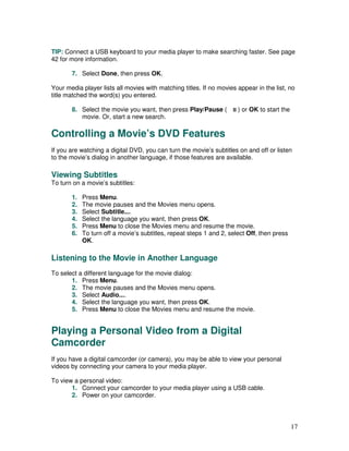 TIP: Connect a USB keyboard to your media player to make searching faster. See page
42 for more information.

       7. Select Done, then press OK.

Your media player lists all movies with matching titles. If no movies appear in the list, no
title matched the word(s) you entered.

       8. Select the movie you want, then press Play/Pause (          ) or OK to start the
          movie. Or, start a new search.

Controlling a Movie’s DVD Features
If you are watching a digital DVD, you can turn the movie’s subtitles on and off or listen
to the movie’s dialog in another language, if those features are available.

Viewing Subtitles
To turn on a movie’s subtitles:

       1.   Press Menu.
       2.   The movie pauses and the Movies menu opens.
       3.   Select Subtitle....
       4.   Select the language you want, then press OK.
       5.   Press Menu to close the Movies menu and resume the movie.
       6.   To turn off a movie’s subtitles, repeat steps 1 and 2, select Off, then press
            OK.

Listening to the Movie in Another Language
To select a different language for the movie dialog:
       1. Press Menu.
       2. The movie pauses and the Movies menu opens.
       3. Select Audio....
       4. Select the language you want, then press OK.
       5. Press Menu to close the Movies menu and resume the movie.


Playing a Personal Video from a Digital
Camcorder
If you have a digital camcorder (or camera), you may be able to view your personal
videos by connecting your camera to your media player.

To view a personal video:
       1. Connect your camcorder to your media player using a USB cable.
       2. Power on your camcorder.




                                                                                             17
 