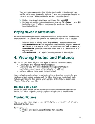 The camcorder appears as a device in the shortcuts list on the Home screen,
       and the media player indexes its contents. (If your camcorder doesn’t appear in
       the list of devices, it’s incompatible for use with the media player.)

       3. On the Home screen, select your camcorder, then press OK.
       4. Navigate to the video you want to watch, then press Play/Pause (          ) or OK
          to start the video. (If a file on your camcorder won’t open, it’s in an
          incompatible format.)


Playing Movies in Slow Motion
Your media player can play movies and personal videos in slow motion, both forwards
and backwards. You can vary the speed of the slow motion from 1/2- to 1/16-speed.

       1. While the movie is playing, press Play/Pause (     ) to pause the video.
       2. Press Fast Forward ( ) for play in slow forward motion, or press Reverse
          ( ) for play in slow reverse motion. Each time you press Fast Forward ( )
          or Reverse ( ), playback slows down more, from ½ to 1/4 to 1/8 to 1/16 of
          regular speed.
       3. Press Play/Pause (       ) again to resume playback at normal speed.


4. Viewing Photos and Pictures
You can use your media player to view digital photos and pictures stored on:
   • A FreeAgent drive installed in the media player
   • An external USB drive connected to the media player’s USB port
   • A digital camera connected to the media player’s USB port
   • A shared folder or media server on your network

Your media player automatically searches the drives and devices connected to your
media player and creates an index of all the video, picture, and music files it finds.
Pictures are indexed in their folders, which are listed on the Pictures screen (see
“Viewing Pictures” on page 18).


Before You Begin
Before you begin, ensure that the pictures you want to view are in a supported file
format. Your media player supports photographs and pictures in these formats:


Viewing Pictures
You can use your media player to view individual pictures or move through a folder of
pictures at your own pace.

To view pictures:
       1. On the Home screen, select Pictures, then press OK.
           OR



                                                                                         18
 